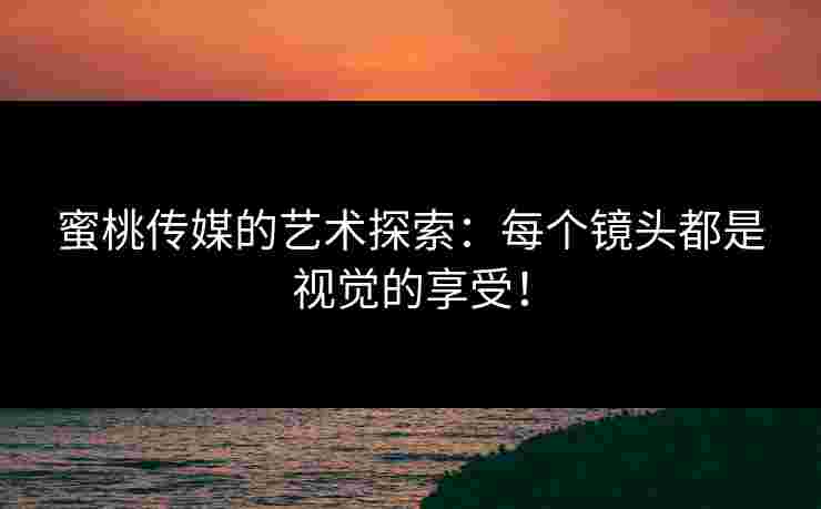 蜜桃传媒的艺术探索：每个镜头都是视觉的享受！