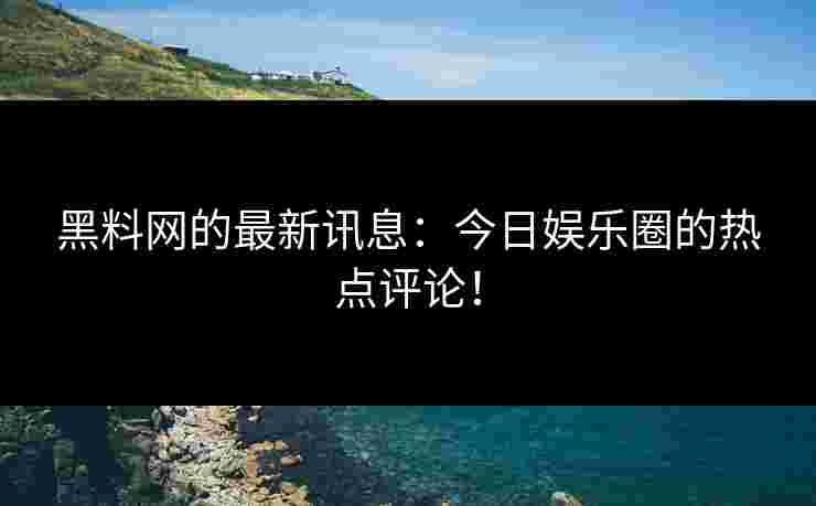 黑料网的最新讯息：今日娱乐圈的热点评论！