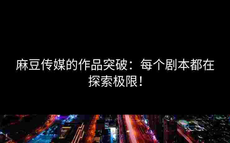 麻豆传媒的作品突破：每个剧本都在探索极限！