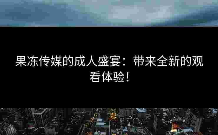 果冻传媒的成人盛宴：带来全新的观看体验！