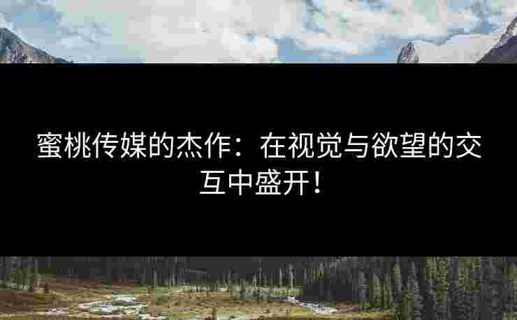 蜜桃传媒的杰作：在视觉与欲望的交互中盛开！