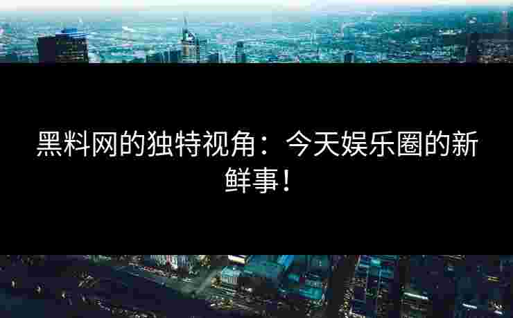 黑料网的独特视角：今天娱乐圈的新鲜事！