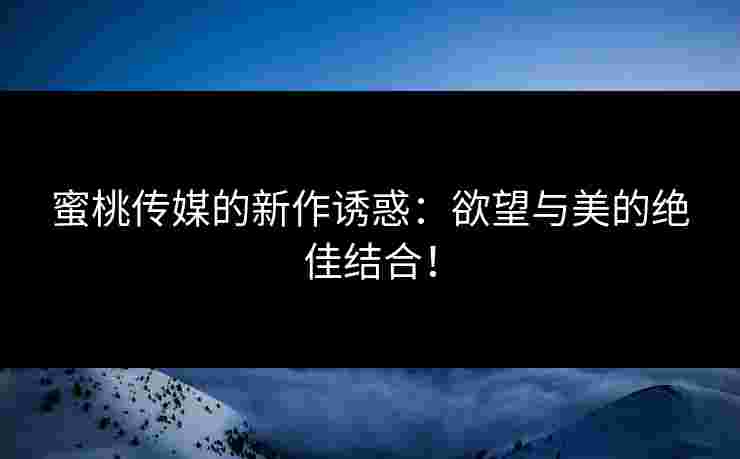 蜜桃传媒的新作诱惑：欲望与美的绝佳结合！
