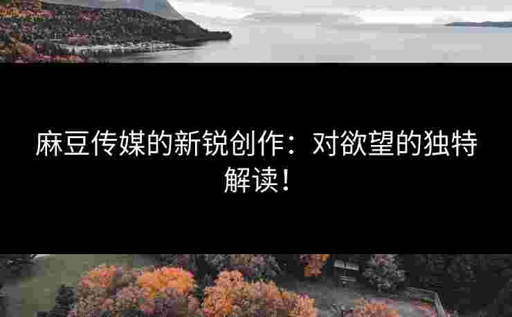 麻豆传媒的新锐创作：对欲望的独特解读！