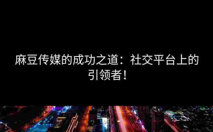 麻豆传媒的成功之道：社交平台上的引领者！
