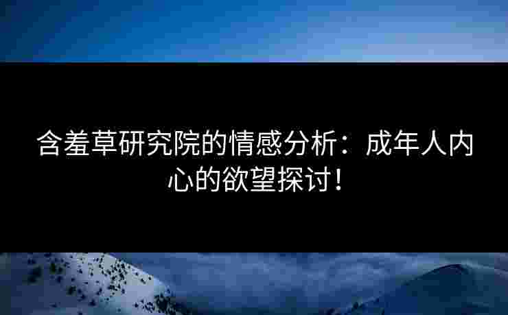 含羞草研究院的情感分析：成年人内心的欲望探讨！