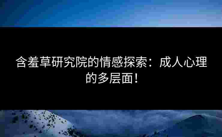 含羞草研究院的情感探索：成人心理的多层面！