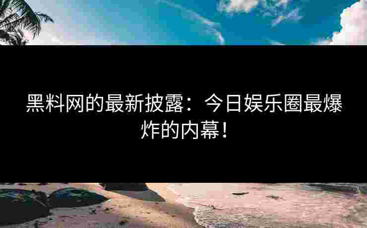 黑料网的最新披露：今日娱乐圈最爆炸的内幕！