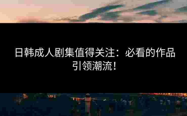 日韩成人剧集值得关注：必看的作品引领潮流！