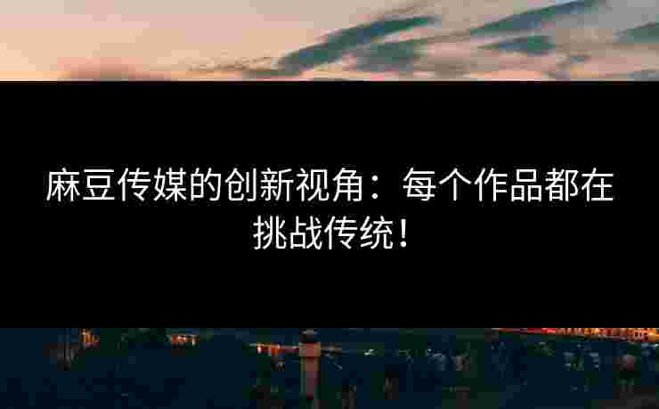 麻豆传媒的创新视角：每个作品都在挑战传统！