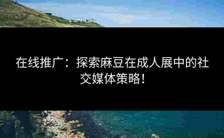 在线推广：探索麻豆在成人展中的社交媒体策略！
