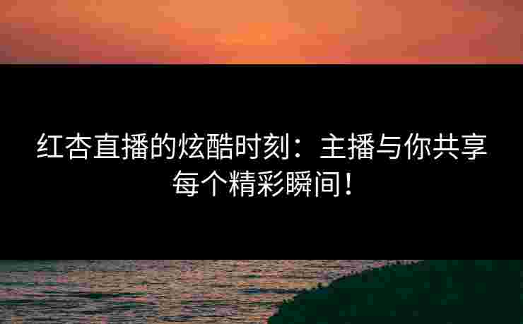 红杏直播的炫酷时刻：主播与你共享每个精彩瞬间！