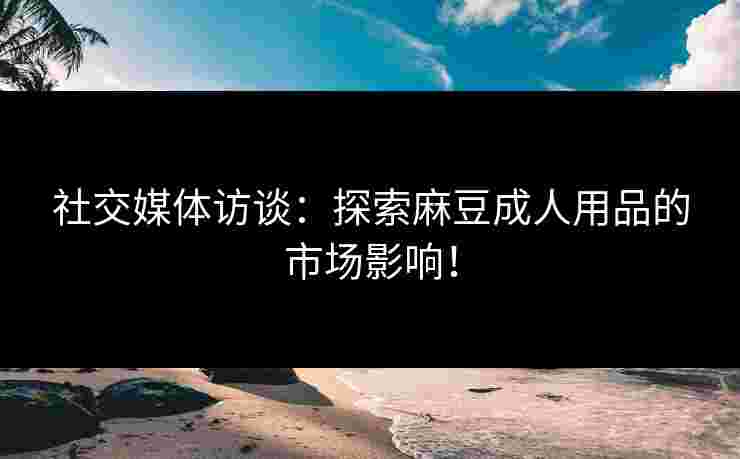社交媒体访谈：探索麻豆成人用品的市场影响！