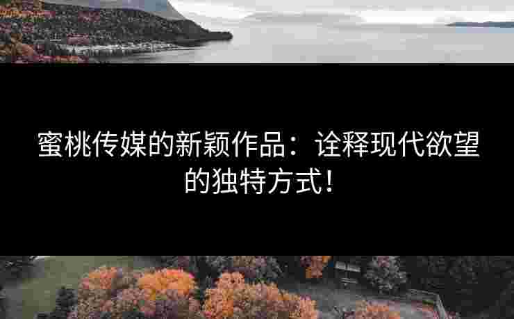 蜜桃传媒的新颖作品：诠释现代欲望的独特方式！