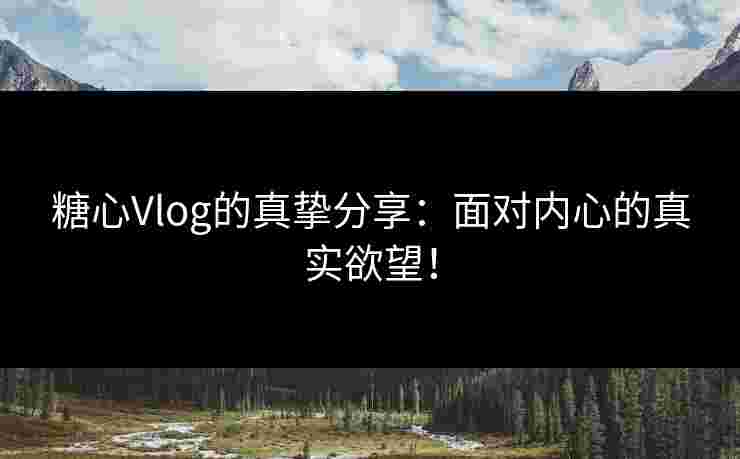 糖心Vlog的真挚分享：面对内心的真实欲望！