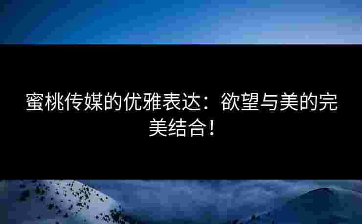 蜜桃传媒的优雅表达：欲望与美的完美结合！