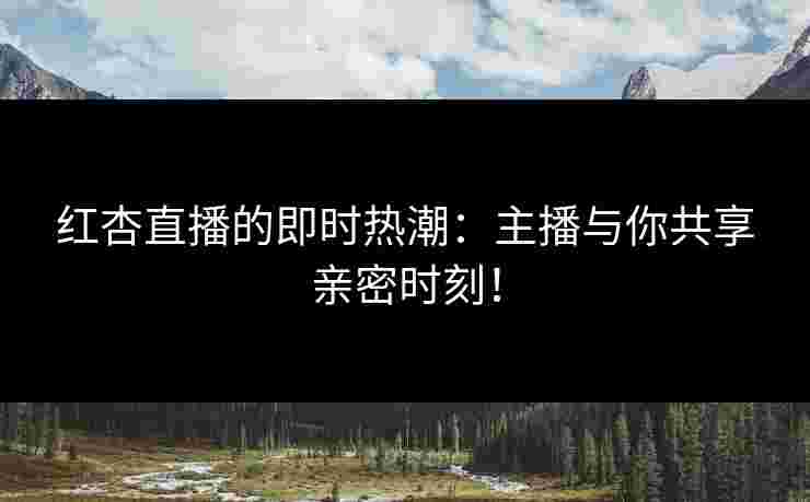 红杏直播的即时热潮：主播与你共享亲密时刻！