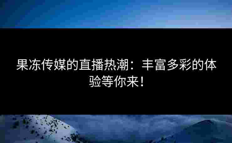 果冻传媒的直播热潮：丰富多彩的体验等你来！