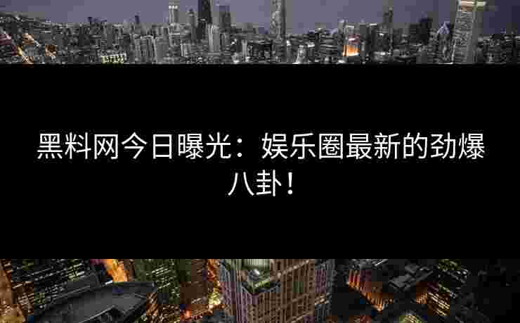 黑料网今日曝光：娱乐圈最新的劲爆八卦！