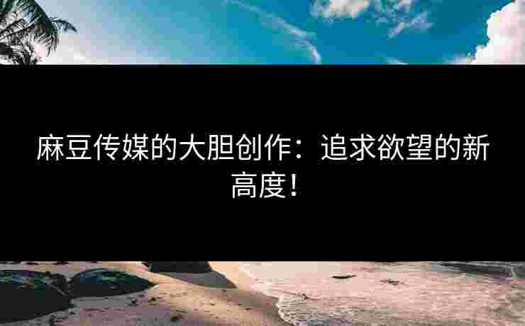 麻豆传媒的大胆创作：追求欲望的新高度！