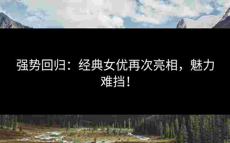 强势回归：经典女优再次亮相，魅力难挡！