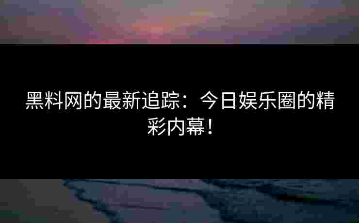 黑料网的最新追踪：今日娱乐圈的精彩内幕！