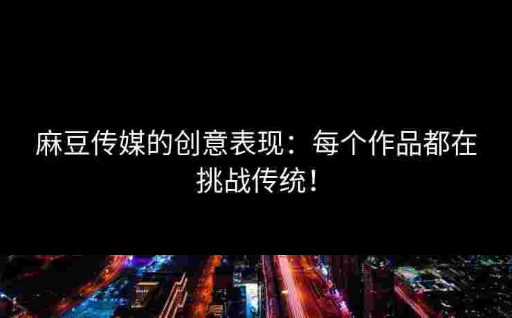 麻豆传媒的创意表现：每个作品都在挑战传统！