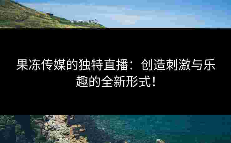 果冻传媒的独特直播：创造刺激与乐趣的全新形式！