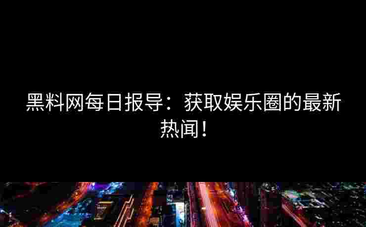 黑料网每日报导：获取娱乐圈的最新热闻！