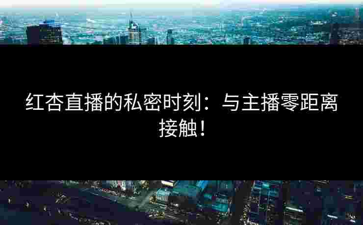 红杏直播的私密时刻：与主播零距离接触！