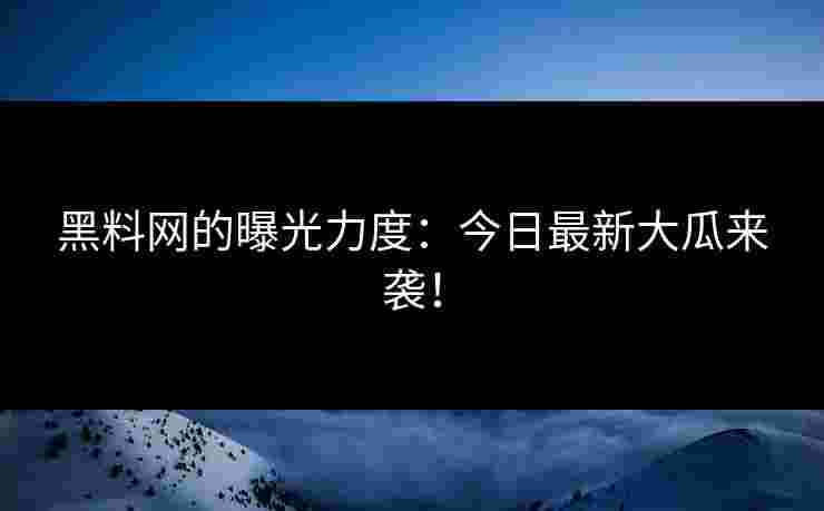 黑料网的曝光力度：今日最新大瓜来袭！