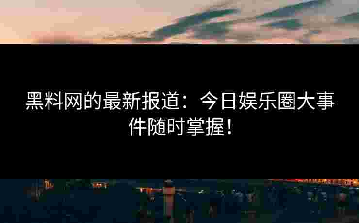 黑料网的最新报道：今日娱乐圈大事件随时掌握！