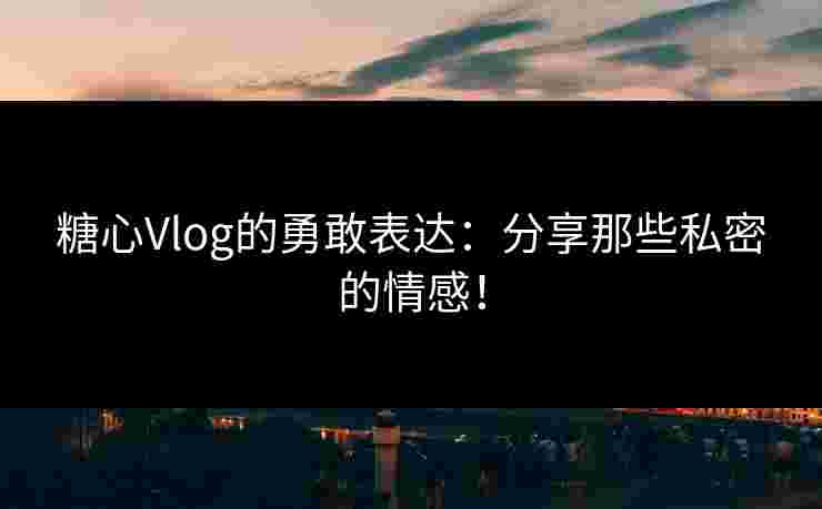 糖心Vlog的勇敢表达：分享那些私密的情感！