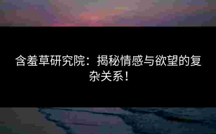 含羞草研究院：揭秘情感与欲望的复杂关系！