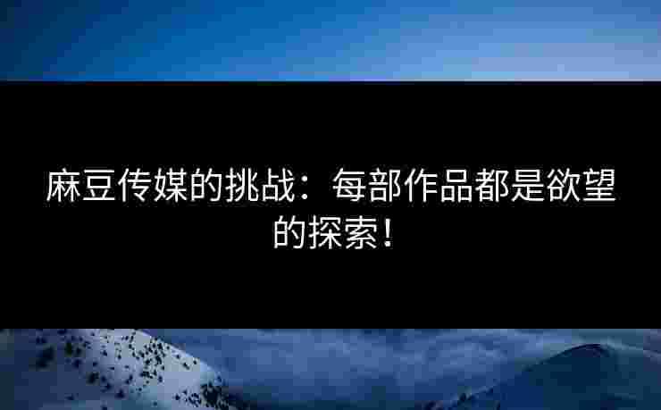 麻豆传媒的挑战：每部作品都是欲望的探索！