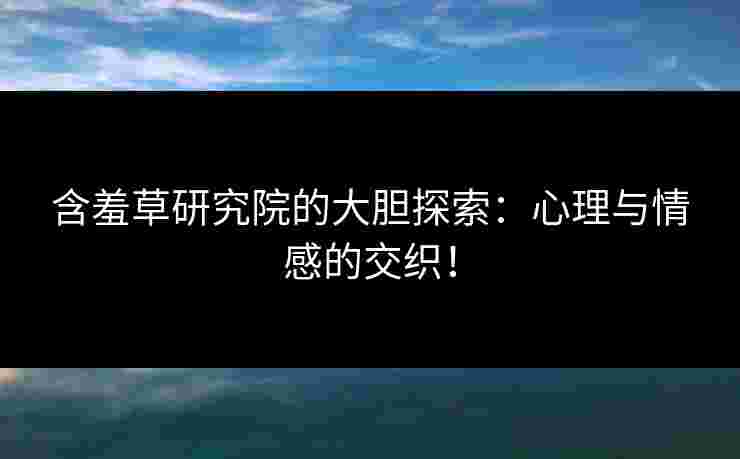 含羞草研究院的大胆探索：心理与情感的交织！