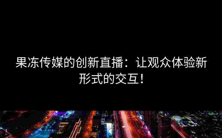 果冻传媒的创新直播：让观众体验新形式的交互！