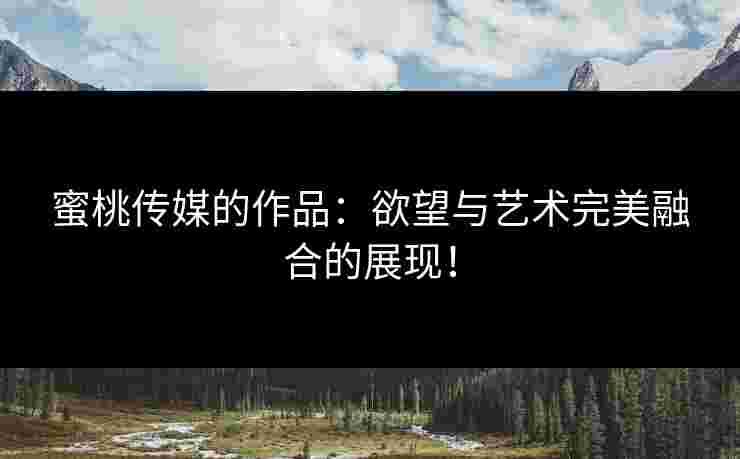 蜜桃传媒的作品：欲望与艺术完美融合的展现！