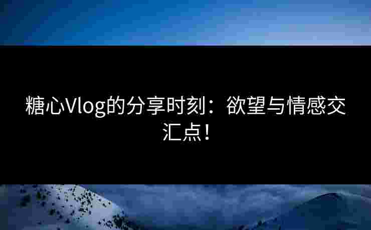 糖心Vlog的分享时刻：欲望与情感交汇点！