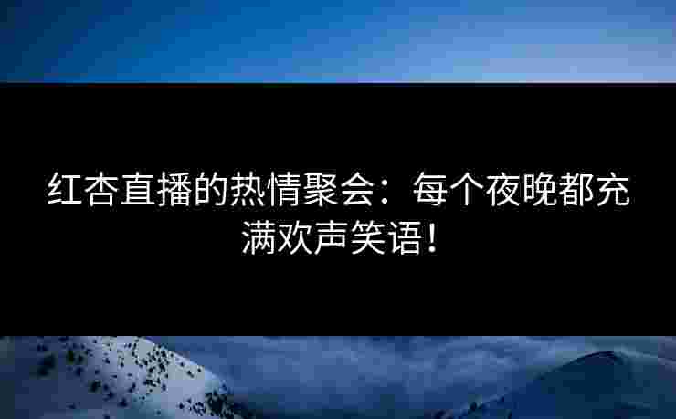 红杏直播的热情聚会：每个夜晚都充满欢声笑语！