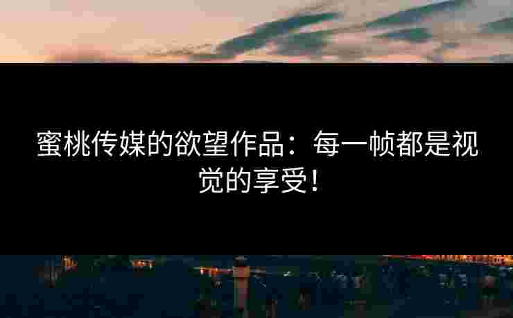 蜜桃传媒的欲望作品：每一帧都是视觉的享受！