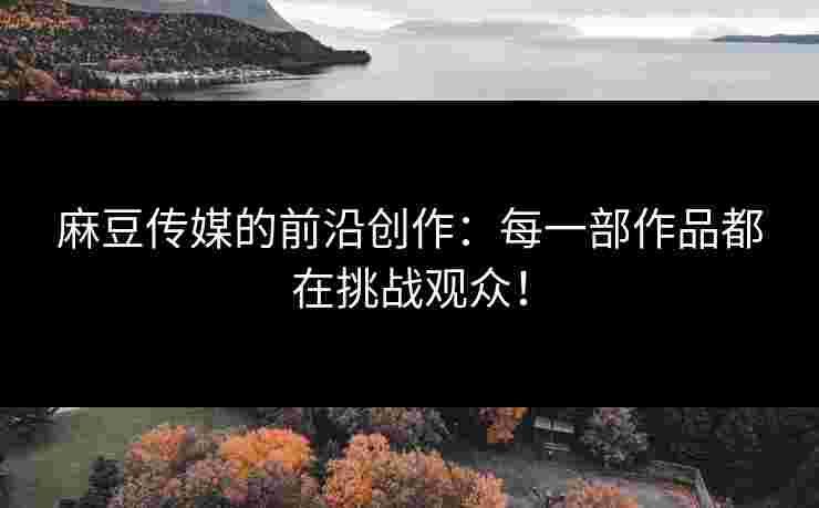麻豆传媒的前沿创作：每一部作品都在挑战观众！