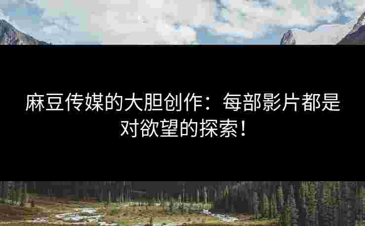 麻豆传媒的大胆创作：每部影片都是对欲望的探索！