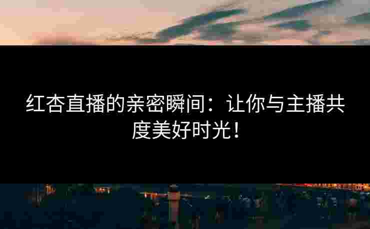 红杏直播的亲密瞬间：让你与主播共度美好时光！