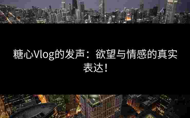 糖心Vlog的发声：欲望与情感的真实表达！
