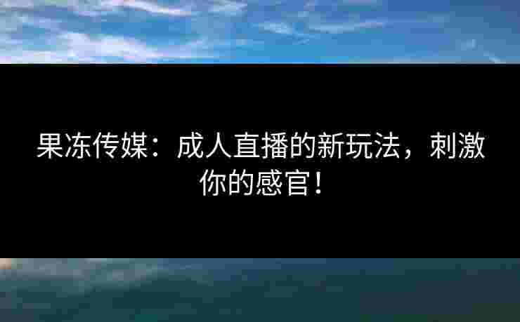 果冻传媒：成人直播的新玩法，刺激你的感官！