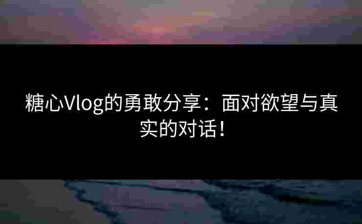 糖心Vlog的勇敢分享：面对欲望与真实的对话！
