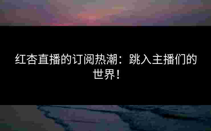 红杏直播的订阅热潮：跳入主播们的世界！