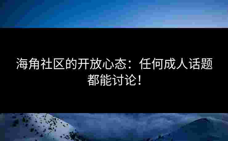 海角社区的开放心态：任何成人话题都能讨论！