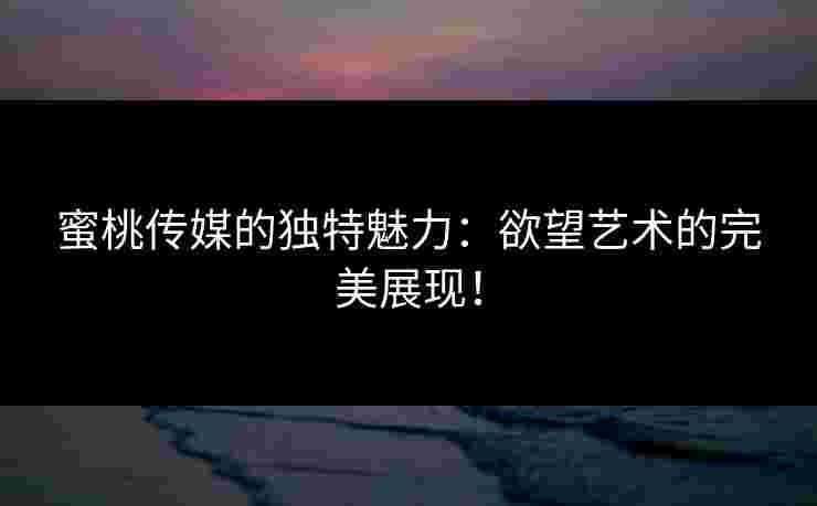 蜜桃传媒的独特魅力:欲望艺术的完美展现! 蜜桃传媒的独特魅力:欲望艺术的完美展现!